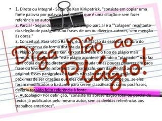 • 1. Direto ou Integral - Segundo Ken Kirkpatrick, "consiste em copiar uma
fonte palavra por palavra sem indicar que é uma citação e sem fazer
referência ao autor.“
2. Parcial - Segundo Lécio Ramos, o plágio parcial é a "‘colagem’ resultante
da seleção de parágrafos ou frases de um ou diversos autores, sem menção
às obras."
3. Conceitual: Para Lécio Ramos, é a "utilização da essência da obra do
autor expressa de forma distinta da original."
4. Plágio Mosaico - Para Ken Kirkpatrick esse é o tipo de plágio mais
comum. Ele explica que "este plágio acontece quando o "plagiador" não faz
uma cópia da fonte diretamente, mas muda umas poucas palavras em cada
frase ou levemente reformula um parágrafo, sem dar crédito ao autor
original. Esses parágrafos ou frases não são citações, mas estão tão
próximas de ser citações que eles deveriam ter sido citados ou, se eles
foram modiﬁcados o bastante para serem classiﬁcados como paráfrases,
deveria ter sido feito referência à fonte.
5. Autoplágio - Por definição, "consiste na apresentação total ou parcial de
textos já publicados pelo mesmo autor, sem as devidas referências aos
trabalhos anteriores".

 