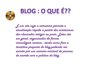 É um site cuja a estrutura permite a
atualização rápida a partir dos acréscimos
dos chamados artigos ou posts. Estes são
em geral, organizados de forma
cronológica inversa , tendo como foco a
temática proposta do blog,podendo ser
escrito por um número variável de pessoas,
de acordo com a política do blog.

 