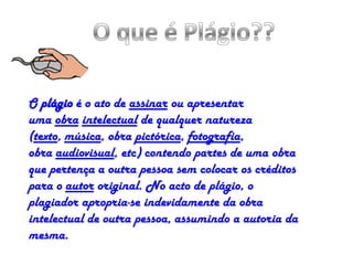 O plágio é o ato de assinar ou apresentar
uma obra intelectual de qualquer natureza
(texto, música, obra pictórica, fotografia,
obra audiovisual, etc) contendo partes de uma obra
que pertença a outra pessoa sem colocar os créditos
para o autor original. No acto de plágio, o
plagiador apropria-se indevidamente da obra
intelectual de outra pessoa, assumindo a autoria da
mesma.
 
