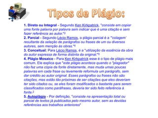 1. Direto ou Integral - Segundo Ken Kirkpatrick, "consiste em copiar
uma fonte palavra por palavra sem indicar que é uma citação e sem
fazer referência ao autor."3
2. Parcial - Segundo Lécio Ramos, o plágio parcial é a "‘colagem’
resultante da seleção de parágrafos ou frases de um ou diversos
autores, sem menção às obras."4
3. Conceitual: Para Lécio Ramos, é a "utilização da essência da obra
do autor expressa de forma distinta da original."4
4. Plágio Mosaico - Para Ken Kirkpatrick esse é o tipo de plágio mais
comum. Ele explica que "este plágio acontece quando o "plagiador"
não faz uma cópia da fonte diretamente, mas muda umas poucas
palavras em cada frase ou levemente reformula um parágrafo, sem
dar crédito ao autor original. Esses parágrafos ou frases não são
citações, mas estão tão próximas de ser citações que eles deveriam
ter sido citados ou, se eles foram modiﬁcados o bastante para serem
classiﬁcados como paráfrases, deveria ter sido feito referência à
fonte.3
5. Autoplágio - Por definição, "consiste na apresentação total ou
parcial de textos já publicados pelo mesmo autor, sem as devidas
referências aos trabalhos anteriores"
 