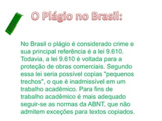 No Brasil o plágio é considerado crime e
sua principal referência é a lei 9.610.
Todavia, a lei 9.610 é voltada para a
proteção de obras comerciais. Segundo
essa lei seria possível copias "pequenos
trechos", o que é inadmissível em um
trabalho acadêmico. Para fins de
trabalho acadêmico é mais adequado
seguir-se as normas da ABNT, que não
admitem exceções para textos copiados.
 