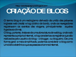 CRIAÇÃO DE BLOGS O termo blog é um neologismo derivado da união das palavras inglesas web (rede) e log (diário de bordo, onde os navegadores registravam os eventos das viagens, principalmente  aqueles ligados ao clima).  O blog, portanto, trata-se de uma abreviatura de weblog, onde web representa a própria Internet, e log caracteriza os registros que são realizados pelo usuário do blog - o blogger, ou blogueiro. De uma forma geral e mais simplifcada, podemos considerar o blog como um diário eletrônico que as pessoas criam na Internet. Necy- www.tapajosgrupos.blogspot.com/ 