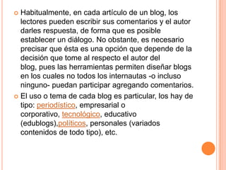  Habitualmente, en cada artículo de un blog, los
  lectores pueden escribir sus comentarios y el autor
  darles respuesta, de forma que es posible
  establecer un diálogo. No obstante, es necesario
  precisar que ésta es una opción que depende de la
  decisión que tome al respecto el autor del
  blog, pues las herramientas permiten diseñar blogs
  en los cuales no todos los internautas -o incluso
  ninguno- puedan participar agregando comentarios.
 El uso o tema de cada blog es particular, los hay de
  tipo: periodístico, empresarial o
  corporativo, tecnológico, educativo
  (edublogs),políticos, personales (variados
  contenidos de todo tipo), etc.
 