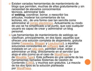    Existen variadas herramientas de mantenimiento de
    blogs que permiten, muchas de ellas gratuitamente y sin
    necesidad de elevados conocimientos
    técnicos, administrar todo
    el weblog, coordinar, borrar, o reescribir los
    artículos, moderar los comentarios de los
    lectores, etc., de una forma casi tan sencilla como
    administrar el correo electrónico. Actualmente su modo
    de uso se ha simplificado a tal punto, que casi cualquier
    usuario es capaz de crear y administrar un blog
    personal.
   Las herramientas de mantenimiento de weblogs se
    clasifican, principalmente, en dos tipos: aquellas que
    ofrecen una solución completa de alojamiento, gratuita
    (como Freewebs, Blogger y LiveJournal), y aquellas
    soluciones consistentes en software que, al ser
    instalado en un sitio web, permiten crear, editar, y
    administrar un blog, directamente en el servidor que
    aloja el sitio (como es el caso de WordPress o
    de Movable Type). Este software es una variante de las
    herramientas llamadas Sistemas de Gestión de
    Contenido (CMS), y muchos son gratuitos. La mezcla
    de los dos tipos es la solución planteada
    por WordPress.
 