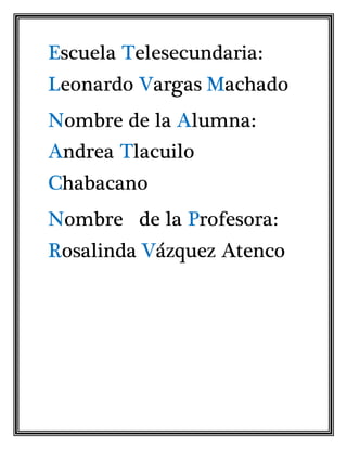 Escuela Telesecundaria: 
Leonardo Vargas Machado 
Nombre de la Alumna: 
Andrea Tlacuilo 
Chabacano 
Nombre de la Profesora: 
Rosalinda Vázquez Atenco 
 