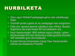 HURBILKETA
 Gaur egun Waldorf pedagogia geroz eta zabalduago
  dago
 Oraindik jende ugarik ez du pedagogia hau ezagutzen.
 Hala ere, apurka-apurka zabalduz doa: Afrika, Suedia,
  Argentina eta baita beste 90 herrialdeetan ere.
 Haur Hezkuntzako 1600 eskola inguru daude, Lehen
  Hezkuntzako 870 eta hezkuntza maila guztiak dituzten
  400 eskolatik gora ere badaude.
 Euskal Herrian:Aramaioko Izargi Haur Hezkuntzako
  eskola eta Gasteizko Parsifal.
 