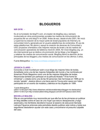 BLOGUEROS
NIR OFIR: Es el co-fundador de blogTV.com, el creador de blogDay.org y siempre
involucrado en otros emocionantes sociales los medios de comunicación de
proyectos.Nir se unió blogTV en 2006. Antes de eso, desde el año 2001, Nir inició
y supervisó la creación de la mayor parte de Israel populares de Internet y la
comunidad móvil y generado por el usuario plataformas de contenidos. El uso de
estas plataformas, Nir plomo y apoyó la creación de decenas de Comunidad y
UGC proyectos orientados a las mejores marcas de Israel y de los medios de
comunicación operadores de telefonía móvil.En 2005, Nir inició blogDay.org, un
día internacional que se dedica a la promoción de los blogs y los bloggers
y celebrar los medios de comunicación social. BlogDay llamó la atención de los
principales de los bloggers y los medios de comunicación en los últimos 3 años.
Fuente Bibliográfica: http://www.crunchbase.com/person/nir-ofir

JESSICA CLAIRE: Conocida a nivel mundial por subir a sus blogs las mejores fotos de bodas.
Acreditada como una de las mejores fotógrafas del mundo y fue nombrada por
American Photo Magazine como una de las mejores fotógrafas de bodas.
Reconocida también por participar en la película titulada “I´ll be home for
christmas” y votada como una de las 50 personas más hermosas en 1999 por la
revista “people”. Jessica obtuvo una beca para la Young actor space por haber
participado en un evento de modelos y talentos en los ángeles en 1994.
Fuente Bibliografica:

(29/01/13-09:22pm-http://www.slideshare.net/stevenaldanaleon/blogger-ms-destacados)
(29/01/13-09:31pm-http://cristiancalderonblog.blogspot.com/2012/01/jessica-claire.html)

MICHELLE MALKIN: Ella es una periodista muy reconocida por que ella fue de las pirmeras en publicar
en blog detalles sobre el caso de una mujer que estuvo desaparecida y luego
asesinada y los familiares decidieron buscar al asesino de esta joven llamada
Latroyia Figueroa entonces esta periodista desidio publicar esta noticia y todos sus
seguidores desisdieron ayudar con este caso y encontraron el presunto culpable
del caso.

 