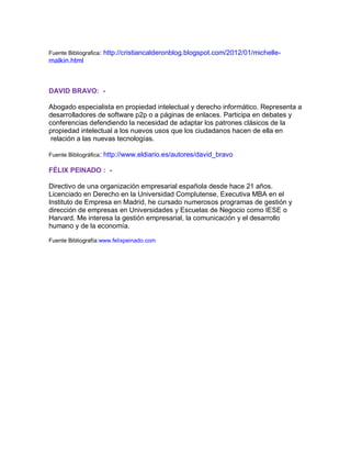 Fuente Bibliografica:

http://cristiancalderonblog.blogspot.com/2012/01/michelle-

malkin.html

DAVID BRAVO: Abogado especialista en propiedad intelectual y derecho informático. Representa a
desarrolladores de software p2p o a páginas de enlaces. Participa en debates y
conferencias defendiendo la necesidad de adaptar los patrones clásicos de la
propiedad intelectual a los nuevos usos que los ciudadanos hacen de ella en
relación a las nuevas tecnologías.
Fuente Bibliográfica:

http://www.eldiario.es/autores/david_bravo

FÉLIX PEINADO : Directivo de una organización empresarial española desde hace 21 años.
Licenciado en Derecho en la Universidad Complutense, Executiva MBA en el
Instituto de Empresa en Madrid, he cursado numerosos programas de gestión y
dirección de empresas en Universidades y Escuelas de Negocio como IESE o
Harvard. Me interesa la gestión empresarial, la comunicación y el desarrollo
humano y de la economía.
Fuente Bibliografía:www.felixpeinado.com

 
