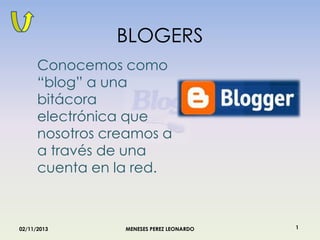 BLOGERS
Conocemos como
“blog” a una
bitácora
electrónica que
nosotros creamos a
a través de una
cuenta en la red.

02/11/2013

MENESES PEREZ LEONARDO

1

 