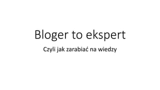 Bloger to ekspert
Czyli jak zarabiać na wiedzy
 