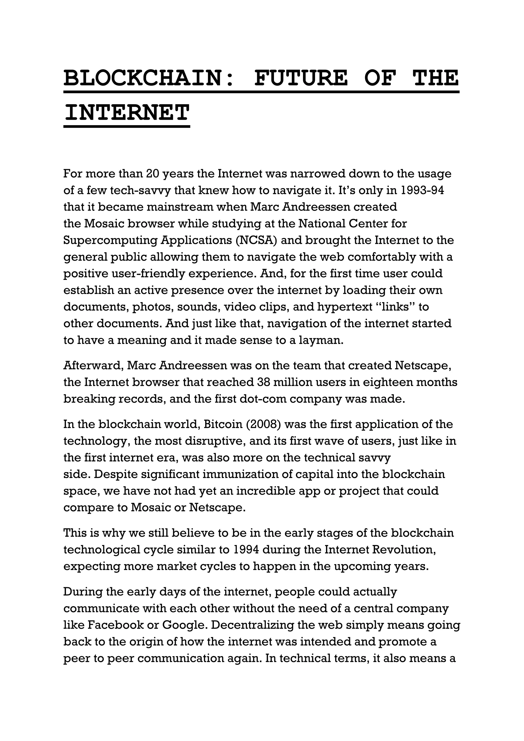 BLOCKCHAIN: FUTURE OF THE
INTERNET
For more than 20 years the Internet was narrowed down to the usage
of a few tech-savvy that knew how to navigate it. It’s only in 1993-94
that it became mainstream when Marc Andreessen created
the Mosaic browser while studying at the National Center for
Supercomputing Applications (NCSA) and brought the Internet to the
general public allowing them to navigate the web comfortably with a
positive user-friendly experience. And, for the first time user could
establish an active presence over the internet by loading their own
documents, photos, sounds, video clips, and hypertext “links” to
other documents. And just like that, navigation of the internet started
to have a meaning and it made sense to a layman.
Afterward, Marc Andreessen was on the team that created Netscape,
the Internet browser that reached 38 million users in eighteen months
breaking records, and the first dot-com company was made.
In the blockchain world, Bitcoin (2008) was the first application of the
technology, the most disruptive, and its first wave of users, just like in
the first internet era, was also more on the technical savvy
side. Despite significant immunization of capital into the blockchain
space, we have not had yet an incredible app or project that could
compare to Mosaic or Netscape.
This is why we still believe to be in the early stages of the blockchain
technological cycle similar to 1994 during the Internet Revolution,
expecting more market cycles to happen in the upcoming years.
During the early days of the internet, people could actually
communicate with each other without the need of a central company
like Facebook or Google. Decentralizing the web simply means going
back to the origin of how the internet was intended and promote a
peer to peer communication again. In technical terms, it also means a
 