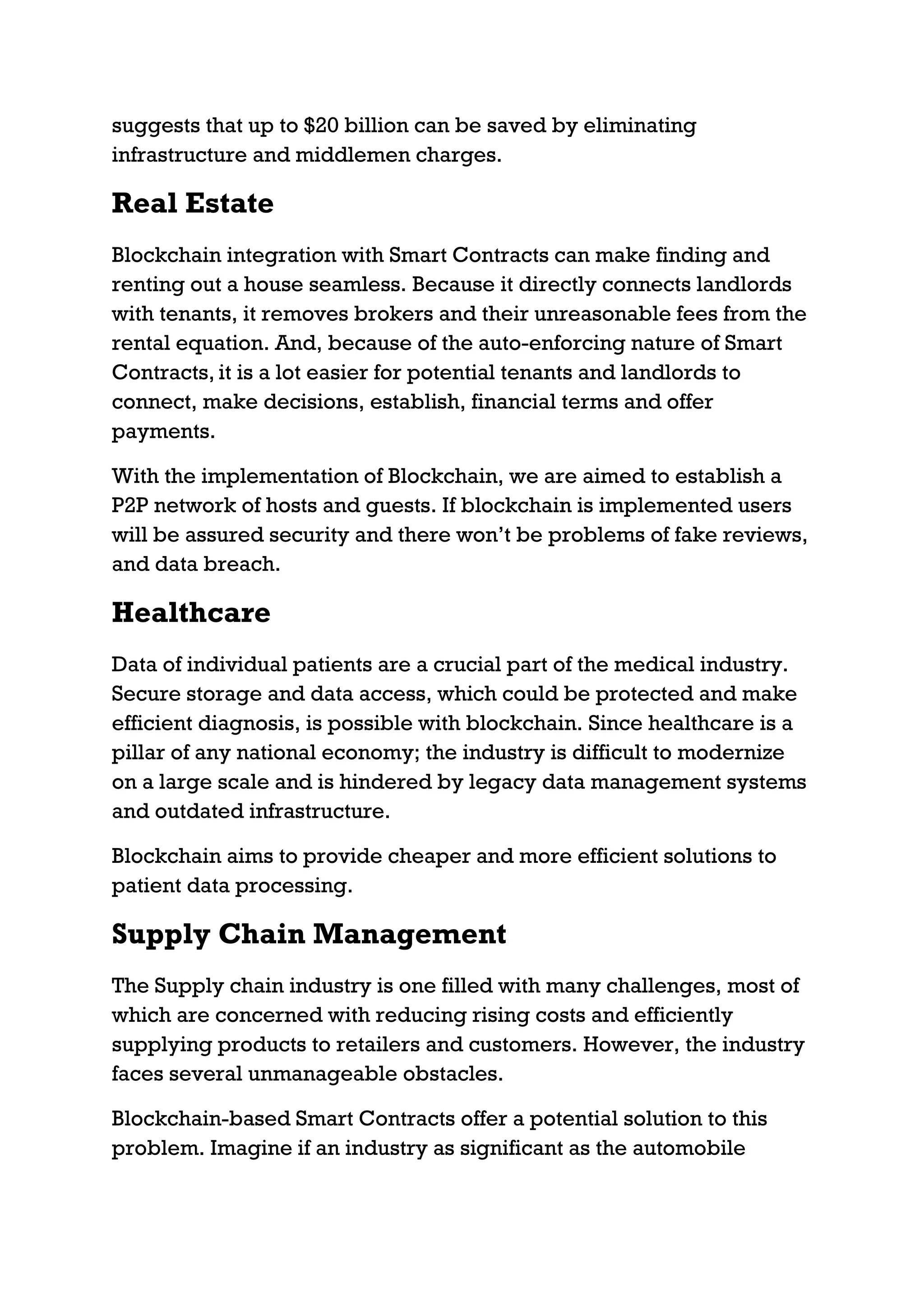suggests that up to $20 billion can be saved by eliminating
infrastructure and middlemen charges.
Real Estate
Blockchain integration with Smart Contracts can make finding and
renting out a house seamless. Because it directly connects landlords
with tenants, it removes brokers and their unreasonable fees from the
rental equation. And, because of the auto-enforcing nature of Smart
Contracts, it is a lot easier for potential tenants and landlords to
connect, make decisions, establish, financial terms and offer
payments.
With the implementation of Blockchain, we are aimed to establish a
P2P network of hosts and guests. If blockchain is implemented users
will be assured security and there won’t be problems of fake reviews,
and data breach.
Healthcare
Data of individual patients are a crucial part of the medical industry.
Secure storage and data access, which could be protected and make
efficient diagnosis, is possible with blockchain. Since healthcare is a
pillar of any national economy; the industry is difficult to modernize
on a large scale and is hindered by legacy data management systems
and outdated infrastructure.
Blockchain aims to provide cheaper and more efficient solutions to
patient data processing.
Supply Chain Management
The Supply chain industry is one filled with many challenges, most of
which are concerned with reducing rising costs and efficiently
supplying products to retailers and customers. However, the industry
faces several unmanageable obstacles.
Blockchain-based Smart Contracts offer a potential solution to this
problem. Imagine if an industry as significant as the automobile
 