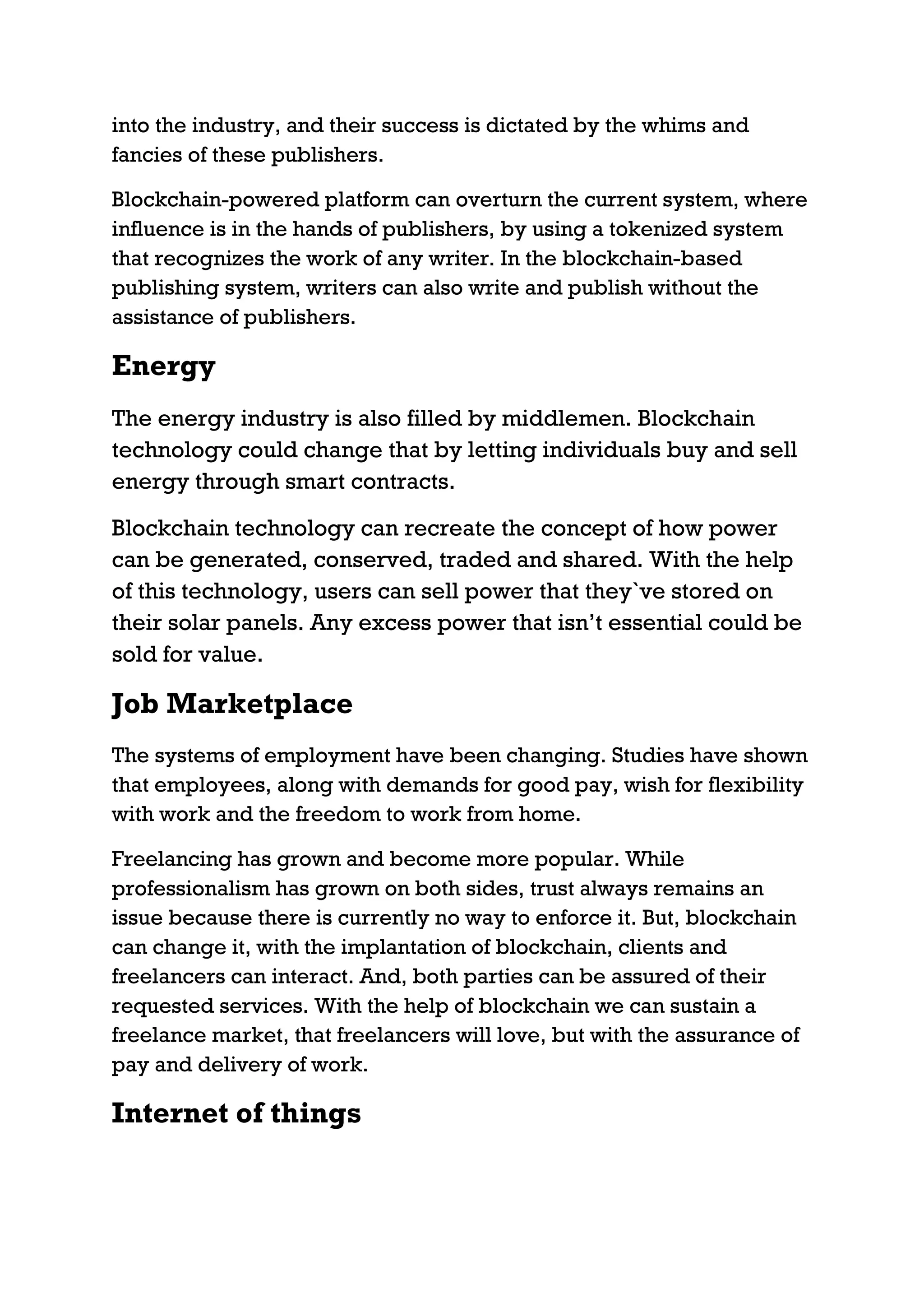 into the industry, and their success is dictated by the whims and
fancies of these publishers.
Blockchain-powered platform can overturn the current system, where
influence is in the hands of publishers, by using a tokenized system
that recognizes the work of any writer. In the blockchain-based
publishing system, writers can also write and publish without the
assistance of publishers.
Energy
The energy industry is also filled by middlemen. Blockchain
technology could change that by letting individuals buy and sell
energy through smart contracts.
Blockchain technology can recreate the concept of how power
can be generated, conserved, traded and shared. With the help
of this technology, users can sell power that they`ve stored on
their solar panels. Any excess power that isn’t essential could be
sold for value.
Job Marketplace
The systems of employment have been changing. Studies have shown
that employees, along with demands for good pay, wish for flexibility
with work and the freedom to work from home.
Freelancing has grown and become more popular. While
professionalism has grown on both sides, trust always remains an
issue because there is currently no way to enforce it. But, blockchain
can change it, with the implantation of blockchain, clients and
freelancers can interact. And, both parties can be assured of their
requested services. With the help of blockchain we can sustain a
freelance market, that freelancers will love, but with the assurance of
pay and delivery of work.
Internet of things
 
