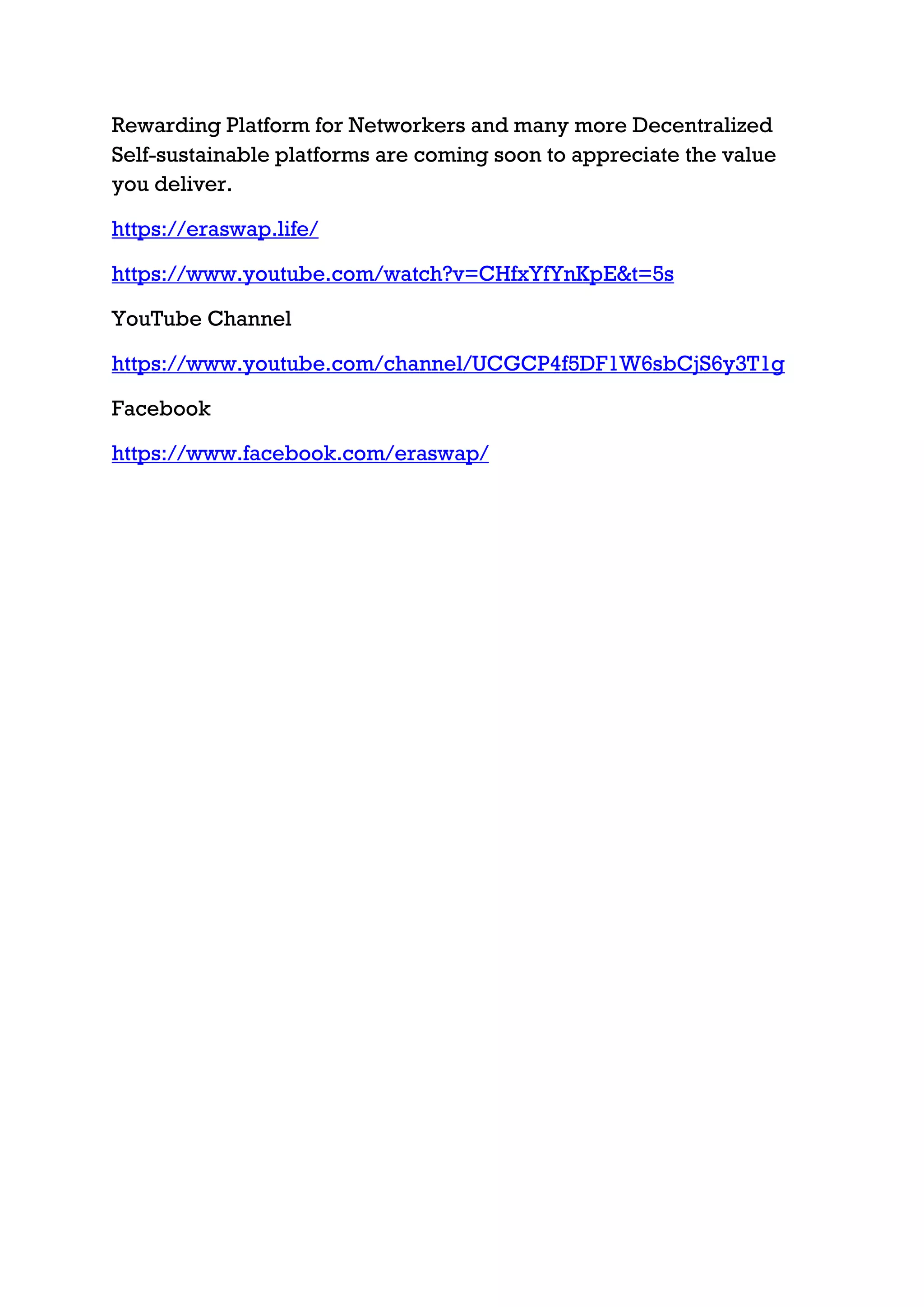 Rewarding Platform for Networkers and many more Decentralized
Self-sustainable platforms are coming soon to appreciate the value
you deliver.
https://eraswap.life/
https://www.youtube.com/watch?v=CHfxYfYnKpE&t=5s
YouTube Channel
https://www.youtube.com/channel/UCGCP4f5DF1W6sbCjS6y3T1g
Facebook
https://www.facebook.com/eraswap/
 