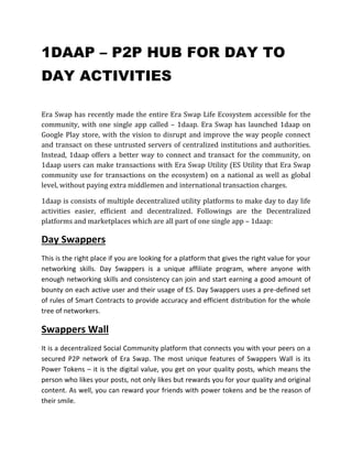 1DAAP – P2P HUB FOR DAY TO
DAY ACTIVITIES
Era Swap has recently made the entire Era Swap Life Ecosystem accessible for the
community, with one single app called – 1daap. Era Swap has launched 1daap on
Google Play store, with the vision to disrupt and improve the way people connect
and transact on these untrusted servers of centralized institutions and authorities.
Instead, 1daap offers a better way to connect and transact for the community, on
1daap users can make transactions with Era Swap Utility (ES Utility that Era Swap
community use for transactions on the ecosystem) on a national as well as global
level, without paying extra middlemen and international transaction charges.
1daap is consists of multiple decentralized utility platforms to make day to day life
activities easier, efficient and decentralized. Followings are the Decentralized
platforms and marketplaces which are all part of one single app – 1daap:
Day Swappers
This is the right place if you are looking for a platform that gives the right value for your
networking skills. Day Swappers is a unique affiliate program, where anyone with
enough networking skills and consistency can join and start earning a good amount of
bounty on each active user and their usage of ES. Day Swappers uses a pre-defined set
of rules of Smart Contracts to provide accuracy and efficient distribution for the whole
tree of networkers.
Swappers Wall
It is a decentralized Social Community platform that connects you with your peers on a
secured P2P network of Era Swap. The most unique features of Swappers Wall is its
Power Tokens – it is the digital value, you get on your quality posts, which means the
person who likes your posts, not only likes but rewards you for your quality and original
content. As well, you can reward your friends with power tokens and be the reason of
their smile.
 