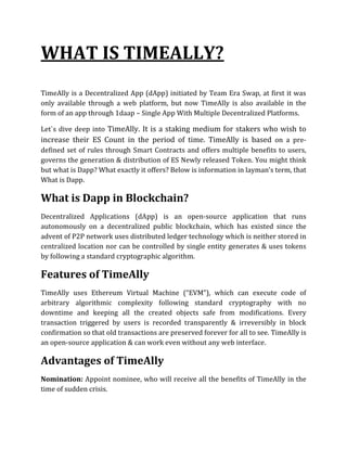 WHAT IS TIMEALLY?
TimeAlly is a Decentralized App (dApp) initiated by Team Era Swap, at first it was
only available through a web platform, but now TimeAlly is also available in the
form of an app through 1daap – Single App With Multiple Decentralized Platforms.
Let`s dive deep into TimeAlly. It is a staking medium for stakers who wish to
increase their ES Count in the period of time. TimeAlly is based on a pre-
defined set of rules through Smart Contracts and offers multiple benefits to users,
governs the generation & distribution of ES Newly released Token. You might think
but what is Dapp? What exactly it offers? Below is information in layman’s term, that
What is Dapp.
What is Dapp in Blockchain?
Decentralized Applications (dApp) is an open-source application that runs
autonomously on a decentralized public blockchain, which has existed since the
advent of P2P network uses distributed ledger technology which is neither stored in
centralized location nor can be controlled by single entity generates & uses tokens
by following a standard cryptographic algorithm.
Features of TimeAlly
TimeAlly uses Ethereum Virtual Machine (“EVM”), which can execute code of
arbitrary algorithmic complexity following standard cryptography with no
downtime and keeping all the created objects safe from modifications. Every
transaction triggered by users is recorded transparently & irreversibly in block
confirmation so that old transactions are preserved forever for all to see. TimeAlly is
an open-source application & can work even without any web interface.
Advantages of TimeAlly
Nomination: Appoint nominee, who will receive all the benefits of TimeAlly in the
time of sudden crisis.
 