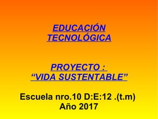 EDUCACIÓN
TECNOLÓGICA
PROYECTO :
“VIDA SUSTENTABLE”
Escuela nro.10 D:E:12 .(t.m)
Año 2017
 