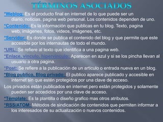 *Weblog: Es el producto final en internet de lo que puede ser un
   diario, noticias, pagina web personal. Los contenidos dependen de uno.
*Contenido: Es la información que publicas en tu blog. Texto, pagina
   web, imágenes, fotos, videos, imágenes, etc.
*Servidor: Es donde se publica el contenido del blog y que permite que este
   accesible por los internautas de todo el mundo.
*URL: Se refiere al texto que identifica a una pagina web.
*Enlace, vinculo, hipervínculo: Aparecen en azul y si se los pincha llevan al
   usuario a otra pagina.
*Post: Se refiere a la publicación de un articulo o entrada nueva en un blog.
*Blog publico, Blog privado: El publico aparece publicado y accesible en
   internet sin que estén protegidos por una clave de acceso.
Los privados están publicados en internet pero están protegidos y solamente
   pueden ser accedidos por una clave de acceso.
*Témplate: Es la plantilla o diseño grafico mas otros atributos.
*RSS/ATOM: Métodos de sindicación de contenidos que permiten informar a
   los interesados de su actualización o nuevos contenidos.
 