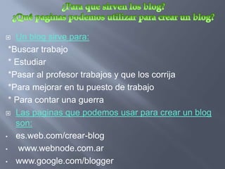    Un blog sirve para:
  *Buscar trabajo
  * Estudiar
  *Pasar al profesor trabajos y que los corrija
  *Para mejorar en tu puesto de trabajo
  * Para contar una guerra
 Las paginas que podemos usar para crear un blog
    son:
• es.web.com/crear-blog

•    www.webnode.com.ar
• www.google.com/blogger
 