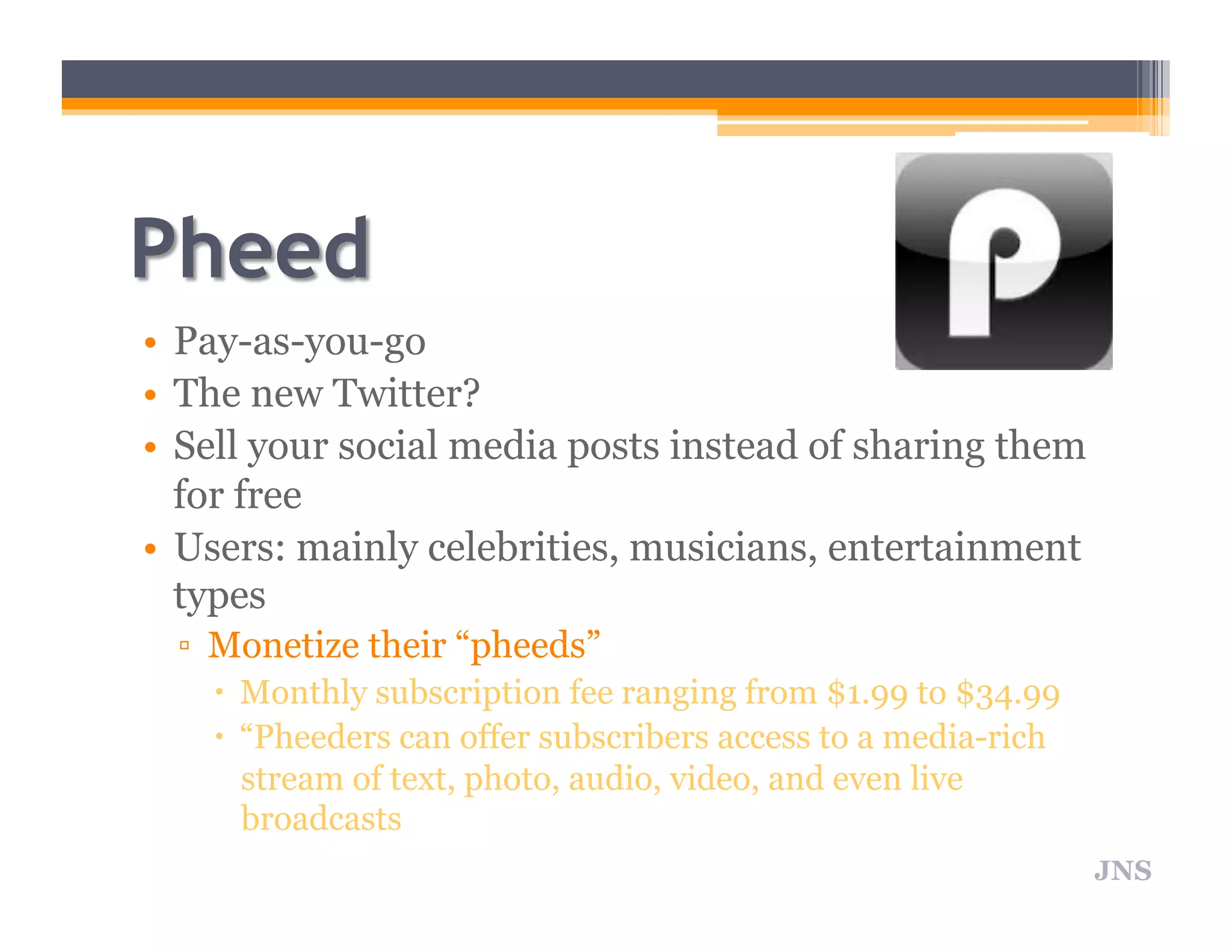 • Pay-as-you-go
• The new Twitter?
• Sell your social media posts instead of sharing them
for free
• Users: mainly celebrities, musicians, entertainment
types
▫ Monetize their “pheeds”
Monthly subscription fee ranging from $1.99 to $34.99
“Pheeders can offer subscribers access to a media-rich
stream of text, photo, audio, video, and even live
broadcasts
JNS