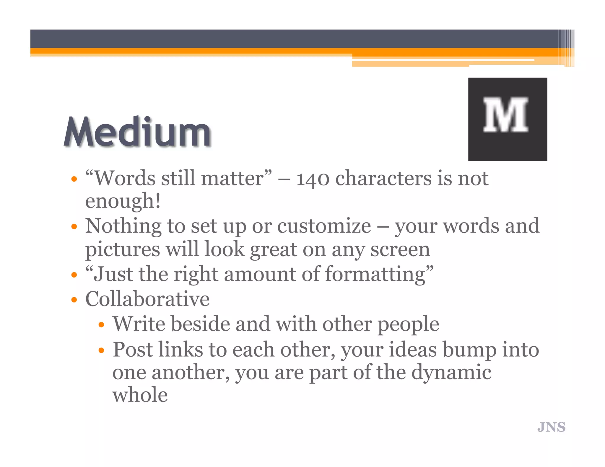 • “Words still matter” – 140 characters is not
enough!
• Nothing to set up or customize – your words and
pictures will look great on any screen
• “Just the right amount of formatting”
• Collaborative
• Write beside and with other people
• Post links to each other, your ideas bump into
one another, you are part of the dynamic
whole
JNS