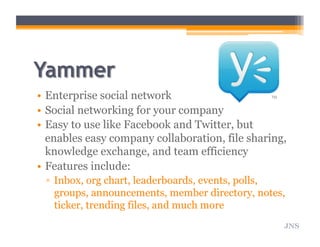 •  Enterprise social network
•  Social networking for your company
•  Easy to use like Facebook and Twitter, but
enables easy company collaboration, file sharing,
knowledge exchange, and team efficiency
•  Features include:
▫  Inbox, org chart, leaderboards, events, polls,
groups, announcements, member directory, notes,
ticker, trending files, and much more
JNS
 