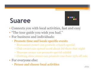 •  Connects you with local activities, fast and easy
•  “The tour guide you wish you had.”
•  For business and individuals:
▫  Promote time and locale specific events
  Restaurant owner can promote a lunch special
  Club owner can spread word about DJ there that night
  Museum owner can promote special exhibit
  Clothing store owner can promote one-hour 25% off sale
•  For everyone else:
▫  Peruse and choose local activities
JNS
 