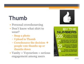 •  Personal crowdsourcing
•  Don’t know what shirt to
wear?
▫  Snap a photo
▫  Upload to Thumb
▫  Crowdsource the decision 
people vote thumbs up or
thumbs down
•  Vanity + Voyeurism = serious
engagement among users
JNS
 