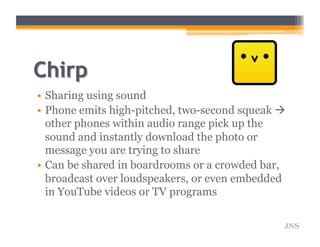 •  Sharing using sound
•  Phone emits high-pitched, two-second squeak 
other phones within audio range pick up the
sound and instantly download the photo or
message you are trying to share
•  Can be shared in boardrooms or a crowded bar,
broadcast over loudspeakers, or even embedded
in YouTube videos or TV programs
JNS
 