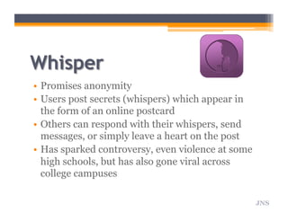 •  Promises anonymity
•  Users post secrets (whispers) which appear in
the form of an online postcard
•  Others can respond with their whispers, send
messages, or simply leave a heart on the post
•  Has sparked controversy, even violence at some
high schools, but has also gone viral across
college campuses
JNS
 