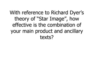 With reference to Richard Dyer’s theory of “Star Image”, how effective is the combination of your main product and ancillary texts? 