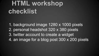 HTML workshop
checklist
1. background image 1280 x 1000 pixels
2. personal headshot 320 x 380 pixels
3. twitter account to create a widget
4. an image for a blog post 300 x 200 pixels

 