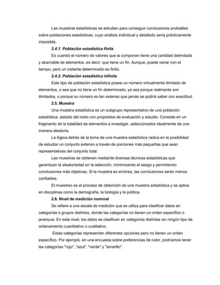 Las muestras estadísticas se estudian para conseguir conclusiones probables
sobre poblaciones estadísticas, cuyo análisis individual y detallado sería prácticamente
imposible.
2.4.1. Población estadística finita
Es cuando el número de valores que la componen tiene una cantidad delimitada
y abarcable de elementos, es decir, que tiene un fin. Aunque, puede variar con el
tiempo, pero un instante determinado es finito.
2.4.2. Población estadística infinita
Este tipo de población estadística posee un número virtualmente ilimitado de
elementos, o sea que no tiene un fin determinado, ya sea porque realmente son
ilimitados, o porque su número es tan extenso que jamás se podría saber con exactitud.
2.5. Muestra
Una muestra estadística es un subgrupo representativo de una población
estadística, aislado del resto con propósitos de evaluación y estudio. Consiste en un
fragmento de la totalidad de elementos a investigar, seleccionados idealmente de una
manera aleatoria.
La lógica detrás de la toma de una muestra estadística radica en la posibilidad
de estudiar un conjunto extenso a través de porciones más pequeñas que sean
representativas del conjunto total.
Las muestras se obtienen mediante diversas técnicas estadísticas que
garantizan la aleatoriedad en la selección, minimizando el sesgo y permitiendo
conclusiones más objetivas. Si la muestra es errónea, las conclusiones serán menos
confiables.
El muestreo es el proceso de obtención de una muestra estadística y se aplica
en disciplinas como la demografía, la biología y la política.
2.6. Nivel de medición nominal
Se refiere a una escala de medición que se utiliza para clasificar datos en
categorías o grupos distintos, donde las categorías no tienen un orden específico o
jerarquía. En este nivel, los datos se clasifican en categorías distintas sin ningún tipo de
ordenamiento cuantitativo o cualitativo.
Estas categorías representan diferentes opciones pero no tienen un orden
específico. Por ejemplo, en una encuesta sobre preferencias de color, podríamos tener
las categorías "rojo", "azul", "verde" y "amarillo".
 
