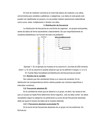 El nivel de medición nominal es el nivel más básico de medición y se utiliza
comúnmente para variables cualitativas o categóricas. Los datos en este grado solo
pueden ser clasificados en grupos y no se pueden realizar operaciones matemáticas
como suma, resta, multiplicación o división con ellos.
3. Distribución de frecuencia
La distribución de frecuencia es una forma de organizar , en grupos excluyentes,
series de datos de forma ascendente o descendente. Se usa mayoritariamente en
muestras estadísticas o en función de toda una población
Ejemplo 1. En el ejemplo se muestra en la columna A, una lista de 200 números
entre 1 y 10. En la columna C podrás observar que se ha definido 5 rangos: 2, 4, 6, 8,
10. Fuente https://exceltotal.com/distribucion-de-frecuencias-en-excel/.
3.1. Nombre de la variable
Son valores que irán cambiando frente a un marco de condición. En la
distribución de correspondencia dichos valores pueden ser números específicos o
intervalos numéricos .
3.2. Frecuencia absoluta (fi)
Es la cantidad de veces que se observa a un grupo, es decir, las veces en las
que un suceso se repite.Para determinar dicha magnitud , solo se debe contar los datos
recopilados según la categoría a la pertenecen.La suma de las frecuencias absolutas
debe ser igual al número de datos de la muestra obtenida.
3.2.1. Frecuencia absoluta acumulada( Fi)
Es la suma de las frecuencias absolutos de un grupo con los anteriores. Su
fórmula es:
 