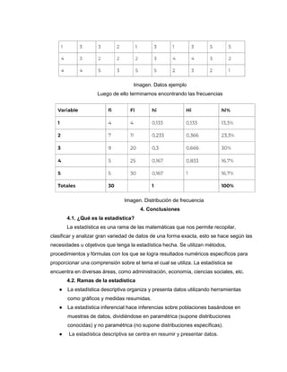 Imagen. Datos ejemplo
Luego de ello terminamos encontrando las frecuencias
Imagen. Distribución de frecuencia
4. Conclusiones
4.1. ¿Qué es la estadística?
La estadística es una rama de las matemáticas que nos permite recopilar,
clasificar y analizar gran variedad de datos de una forma exacta, esto se hace según las
necesidades u objetivos que tenga la estadística hecha. Se utilizan métodos,
procedimientos y fórmulas con los que se logra resultados numéricos específicos para
proporcionar una comprensión sobre el tema el cual se utiliza. La estadística se
encuentra en diversas áreas, como administración, economía, ciencias sociales, etc.
4.2. Ramas de la estadística
● La estadística descriptiva organiza y presenta datos utilizando herramientas
como gráficos y medidas resumidas.
● La estadística inferencial hace inferencias sobre poblaciones basándose en
muestras de datos, dividiéndose en paramétrica (supone distribuciones
conocidas) y no paramétrica (no supone distribuciones específicas).
● La estadística descriptiva se centra en resumir y presentar datos.
 