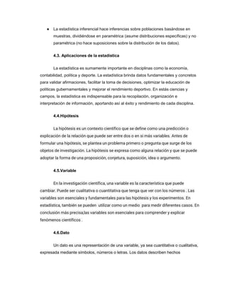 ● La estadística inferencial hace inferencias sobre poblaciones basándose en
muestras, dividiéndose en paramétrica (asume distribuciones específicas) y no
paramétrica (no hace suposiciones sobre la distribución de los datos).
4.3. Aplicaciones de la estadística
La estadística es sumamente importante en disciplinas como la economía,
contabilidad, política y deporte. La estadística brinda datos fundamentales y concretos
para validar afirmaciones, facilitar la toma de decisiones, optimizar la educación de
políticas gubernamentales y mejorar el rendimiento deportivo. En estás ciencias y
campos, la estadística es indispensable para la recopilación, organización e
interpretación de información, aportando así al éxito y rendimiento de cada disciplina.
4.4.Hipótesis
La hipótesis es un contexto científico que se define como una predicción o
explicación de la relación que puede ser entre dos o en si más variables. Antes de
formular una hipótesis, se plantea un problema primero o pregunta que surge de los
objetos de investigación. La hipótesis se expresa como alguna relación y que se puede
adoptar la forma de una proposición, conjetura, suposición, idea o argumento.
4.5.Variable
En la investigación científica, una variable es la característica que puede
cambiar. Puede ser cualitativa o cuantitativa que tenga que ver con los números . Las
variables son esenciales y fundamentales para las hipótesis y los experimentos. En
estadística, también se pueden utilizar como un medio para medir diferentes casos. En
conclusión más precisa,las variables son esenciales para comprender y explicar
fenómenos científicos .
4.6.Dato
Un dato es una representación de una variable, ya sea cuantitativa o cualitativa,
expresada mediante símbolos, números o letras. Los datos describen hechos
 