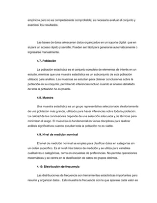 empíricos,pero no es completamente comprobable; es necesario evaluar el conjunto y
examinar los resultados.
Las bases de datos almacenan datos organizados en un soporte digital que en
si para un acceso rápido y sencillo. Pueden ser fácil para generarse automáticamente o
ingresarse manualmente.
4.7. Población
La población estadística es el conjunto completo de elementos de interés en un
estudio, mientras que una muestra estadística es un subconjunto de esta población
utilizado para análisis. Las muestras se estudian para obtener conclusiones sobre la
población en su conjunto, permitiendo inferencias incluso cuando el análisis detallado
de toda la población no es posible.
4.8. Muestra
Una muestra estadística es un grupo representativo seleccionado aleatoriamente
de una población más grande, utilizado para hacer inferencias sobre toda la población.
La calidad de las conclusiones depende de una selección adecuada y de técnicas para
minimizar el sesgo. El muestreo es fundamental en varias disciplinas para realizar
análisis significativos cuando estudiar toda la población no es viable.
4.9. Nivel de medición nominal
El nivel de medición nominal se emplea para clasificar datos en categorías sin
un orden específico. Es el nivel más básico de medición y se utiliza para variables
cualitativas o categóricas, como en encuestas de preferencias. No permite operaciones
matemáticas y se centra en la clasificación de datos en grupos distintos.
4.10. Distribución de frecuencia
Las distribuciones de frecuencia son herramientas estadísticas importantes para
resumir y organizar datos . Esto muestra la frecuencia con la que aparece cada valor en
 