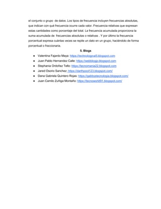 el conjunto o grupo de datos .Los tipos de frecuencia incluyen frecuencias absolutas,
que indican con qué frecuencia ocurre cada valor. Frecuencia relativas que expresan
estas cantidades como porcentaje del total. La frecuencia acumulada proporciona la
suma acumulada de frecuencias absolutas o relativas . Y por último la frecuencia
porcentual expresa cuántas veces se repite un dato en un grupo, haciéndolo de forma
porcentual o fraccionaria.
5. Blogs
● Valentina Fajardo Maya: https://technologyval5.blogspot.com
● Juan Pablo Hernandez Calle: https://webblogjp.blogspot.com
● Stephania Ordoñez Tello: https://tecnomania22.blogspot.com
● Jared Osorio Sanchez: https://darthpool123.blogspot.com/
● Dana Gabriela Quintero Rojas: https://gabbystecnologia.blogspot.com/
● Juan Camilo Zuñiga Montaño: https://tecnoworld91.blogspot.com/
 