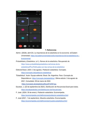 7. Referencias
Admin. (2023b, abril 23). La importancia de la estadística en la economía. aCCadem
Universidad. https://accademuniversidad.es/la-importancia-de-la-estadistica-en -
la-economia/
Probabilidad y Estadística. (s.f.). Ramas de la estadística. Recuperado de
https://www.probabilidadyestadistica.net/ramas-de-la-
estadistica/#%c2%bfcuales-son-las-ramas-de-la-estadistica
Editorial Etecé. (2021, 5 de agosto). Población estadística. Concepto.
https://concepto.de/poblacion-estadistica/
"Estadística". Autor: Equipo editorial, Etecé. De: Argentina. Para: Concepto.de.
Disponible en: https://concepto.de/estadistica/. Última edición: 5 de agosto de
2021. Consultado: 08 de marzo de 2024
.https://concepto.de/estadistica/#ixzz8TvKW1pju
Escobar, J. (22 de septiembre de 2023). Distribución de frecuencias.Excel para todos.
https://excelparatodos.com/distribucion-de-frecuencias/.
F. José. (2024, 30 de enero). Población estadística. Economipedia.
https://economipedia.com/definiciones/poblacion-estadistica.html
F. José (2021, 1 de septiembre). Muestra estadística. Economipedia.
https://economipedia.com/definiciones/muestra-estadistica.html
 