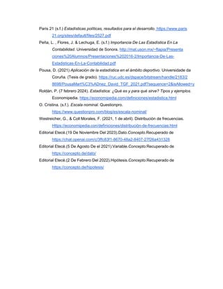Paris 21 (s.f.) Estadísticas políticas, resultados para el desarrollo. https://www.paris
21.org/sites/default/files/2527.pdf
Peña, L. , Flores, J. & Lechuga, E. (s.f.) Importancia De Las Estadística En La
Contabilidad. Universidad de Sonora. http://mat.uson.mx/~ftapia/Presenta
ciones%20Alumnos/Presentaciones%202016-2/Importancia-De-Las-
Estadisticas-En-La-Contabilidad.pdf
Pousa, D. (2021) Aplicación de la estadística en el ámbito deportivo. Universidade da
Coruña. (Tesis de grado). https://ruc.udc.es/dspace/bitstream/handle/2183/2
8698/PousaMart%C3%ADnez_David_TGF_2021.pdf?sequence=2&isAllowed=y
Roldán, P. (7 febrero 2024). Estadística: ¿Qué es y para qué sirve? Tipos y ejemplos.
Economipedia. https://economipedia.com/definiciones/estadistica.html
O. Cristina. (s.f.). Escala nominal. Questionpro.
https://www.questionpro.com/blog/es/escala-nominal/
Westreicher, G., & Coll Morales, F. (2021, 1 de abril). Distribución de frecuencias.
Https://economipedia.con/definiciones/distribución-de-frecuencias.html
Editorial Etecé.(19 De Noviembre Del 2023).Dato.Concepto.Recuperado de
https://chat.openai.com/c/3ffc83f1-8670-48a2-8407-27f26a431328
Editorial Etecé.(5 De Agosto De el 2021).Variable.Concepto.Recuperado de
https://concepto.de/dato/
Editorial Etecé.(2 De Febrero Del 2022).Hipótesis.Concepto.Recuperado de
https://concepto.de/hipotesis/
 