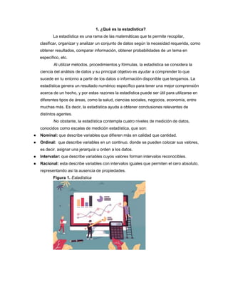 1. ¿Qué es la estadística?
La estadística es una rama de las matemáticas que te permite recopilar,
clasificar, organizar y analizar un conjunto de datos según la necesidad requerida, como
obtener resultados, comparar información, obtener probabilidades de un tema en
específico, etc.
Al utilizar métodos, procedimientos y fórmulas, la estadística se considera la
ciencia del análisis de datos y su principal objetivo es ayudar a comprender lo que
sucede en tu entorno a partir de los datos o información disponible que tengamos. La
estadística genera un resultado numérico específico para tener una mejor comprensión
acerca de un hecho, y por estas razones la estadística puede ser útil para utilizarse en
diferentes tipos de áreas, como la salud, ciencias sociales, negocios, economía, entre
muchas más. Es decir, la estadística ayuda a obtener conclusiones relevantes de
distintos agentes.
No obstante, la estadística contempla cuatro niveles de medición de datos,
conocidos como escalas de medición estadística, que son:
● Nominal: que describe variables que difieren más en calidad que cantidad.
● Ordinal: que describe variables en un continuo. donde se pueden colocar sus valores,
es decir. asignar una jerarquía u orden a los datos.
● Intervalar: que describe variables cuyos valores forman intervalos reconocibles.
● Racional: esta describe variables con intervalos iguales que permiten el cero absoluto,
representando así la ausencia de propiedades.
Figura 1. Estadística
 