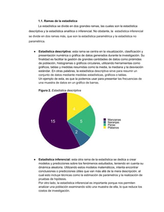 1.1. Ramas de la estadística
La estadística se divide en dos grandes ramas, las cuales son la estadística
descriptiva y la estadística analítica o inferencial. No obstante, la estadística inferencial
se divide en dos ramas más, que son la estadística paramétrica y la estadística no
paramétrica.
● Estadística descriptiva: esta rama se centra en la visualización, clasificación y
presentación numérica o gráfica de datos generados durante la investigación. Su
finalidad es facilitar la gestión de grandes cantidades de datos como pirámides
de población, histogramas o gráficos circulares, utilizando herramientas como
gráficos, tablas y medidas resumidas como la media, la mediana y la desviación
estándar. En otras palabras, la estadística descriptiva sirve para resumir un
conjunto de datos mediante medidas estadísticas, gráficos o tablas.
Un ejemplo de esta, es que la podemos usar para presentar las frecuencias de
una muestra de datos en un gráfico de barras.
Figura 2. Estadística descriptiva
● Estadística inferencial: esta otra rama de la estadística se dedica a crear
modelos y predicciones sobre los fenómenos estudiados, teniendo en cuenta su
dinámica aleatoria. Utilizando estos modelos matemáticos, intenta encontrar
conclusiones o predicciones útiles que van más allá de la mera descripción. el
cual esto incluye técnicas como la estimación de parámetros y la realización de
pruebas de hipótesis.
Por otro lado, la estadística inferencial es importante porque nos permiten
analizar una población examinando sólo una muestra de ella, lo que reduce los
costos de investigación.
 
