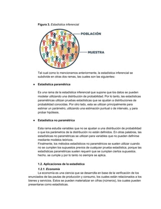 Figura 3. Estadística inferencial
Tal cual como lo mencionamos anteriormente, la estadística inferencial se
subdivide en otras dos ramas, las cuales son las siguientes:
● Estadística paramétrica
Es una rama de la estadística inferencial que supone que los datos se pueden
modelar utilizando una distribución de probabilidad. Por lo tanto, las estadísticas
paramétricas utilizan pruebas estadísticas que se ajustan a distribuciones de
probabilidad conocidas. Por otro lado, esta se utilizan principalmente para
estimar un parámetro, utilizando una estimación puntual o de intervalo, y para
probar hipótesis.
● Estadística no paramétrica
Esta rama estudia variables que no se ajustan a una distribución de probabilidad
o que los parámetros de la distribución no están definidos. En otras palabras, las
estadísticas no paramétricas se utilizan para variables que no pueden definirse
mediante modelos teóricos.
Finalmente, los métodos estadísticos no paramétricos se suelen utilizar cuando
no se cumplen los supuestos previos de cualquier prueba estadística, porque las
estadísticas paramétricas suelen requerir que se cumplan ciertos supuestos.
hecho. se cumple y por lo tanto no siempre se aplica.
1.2. Aplicaciones de la estadística
1.2.1. Economía
La economía es una ciencia que se desarrolla en base de la verificación de los
enunciados de las pautas de producción y consumo, los cuales están relacionados a los
bienes y servicios. Estos se pueden materializar en cifras (números), los cuales pueden
presentarse como estadísticas.
 