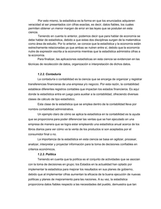 Por esto mismo, la estadística es la forma en que los enunciados adquieren
veracidad al ser presentados con cifras exactas, es decir, datos fiables, los cuales
permiten obtener un menor margen de error en las leyes que se postulan en esta
ciencia.
Teniendo en cuenta lo anterior, podemos decir que para hablar de economía se
debe hablar de estadística, debido a que estas dos disciplinas surgen de la matemática
como área de estudio. Por lo anterior, se conoce que la estadística y la economía están
estrechamente relacionadas ya que ambas se nutren entre sí, debido que la economía
nutre de expresión escrita a la economía mientras que la estadística administra cifras a
la economía.
Para finalizar, las aplicaciones estadísticas en esta ciencia se evidencian en las
técnicas de recolección de datos, organización e interpretación de dichos datos.
1.2.2. Contaduría
La contaduría o contabilidad es la ciencia que se encarga de organizar y registrar
transferencias financieras de una empresa y/o negocio. Por esta razón, la contabilidad
establece diferentes registros contables que impactan los estados financieros. Es aquí
donde la estadística entra en juego para auxiliar a la contabilidad, ofreciendo diversas
clases de cálculo de tipo estadístico.
Esta clase de la estadística que se emplea dentro de la contabilidad lleva por
nombre contabilidad administrativa.
Un ejemplo claro de cómo se aplica la estadística en la contabilidad es la ayuda
que se proporciona para poder diferenciar las ventas que se han ejecutado en una
empresa de manera que se logra estar empleando una estadística anual acerca de los
libros diarios para ver cómo va la venta de los productos si son aceptados por el
consumidor final o no.
La importancia de la estadística en esta ciencia se basa en agilizar, procesar,
analizar, interpretar y proyectar información para la toma de decisiones confiables en
criterios económicos.
1.2.3. Política
Teniendo en cuenta que la política es el conjunto de actividades que se asocian
con la toma de decisiones en grupo; los Estados en la actualidad han optado por
implementar la estadística para mejorar los resultados en sus planes de gobierno,
debido que al implementar cifras aumentan la eficacia de la buena ejecución de nuevas
políticas y planes de mejoramiento para las naciones. A su vez, la estadística
proporciona datos fiables respecto a las necesidades del pueblo, demuestra que tan
 