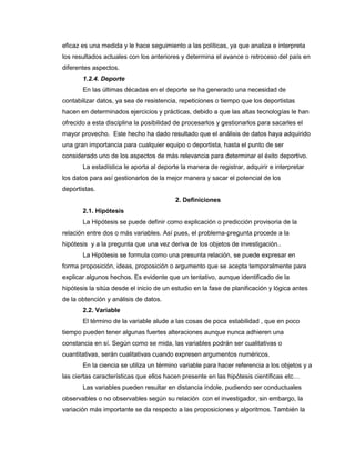 eficaz es una medida y le hace seguimiento a las políticas, ya que analiza e interpreta
los resultados actuales con los anteriores y determina el avance o retroceso del país en
diferentes aspectos.
1.2.4. Deporte
En las últimas décadas en el deporte se ha generado una necesidad de
contabilizar datos, ya sea de resistencia, repeticiones o tiempo que los deportistas
hacen en determinados ejercicios y prácticas, debido a que las altas tecnologías le han
ofrecido a esta disciplina la posibilidad de procesarlos y gestionarlos para sacarles el
mayor provecho. Este hecho ha dado resultado que el análisis de datos haya adquirido
una gran importancia para cualquier equipo o deportista, hasta el punto de ser
considerado uno de los aspectos de más relevancia para determinar el éxito deportivo.
La estadística le aporta al deporte la manera de registrar, adquirir e interpretar
los datos para así gestionarlos de la mejor manera y sacar el potencial de los
deportistas.
2. Definiciones
2.1. Hipótesis
La Hipótesis se puede definir como explicación o predicción provisoria de la
relación entre dos o más variables. Así pues, el problema-pregunta procede a la
hipótesis y a la pregunta que una vez deriva de los objetos de investigación..
La Hipótesis se formula como una presunta relación, se puede expresar en
forma proposición, ideas, proposición o argumento que se acepta temporalmente para
explicar algunos hechos. Es evidente que un tentativo, aunque identificado de la
hipótesis la sitúa desde el inicio de un estudio en la fase de planificación y lógica antes
de la obtención y análisis de datos.
2.2. Variable
El término de la variable alude a las cosas de poca estabilidad , que en poco
tiempo pueden tener algunas fuertes alteraciones aunque nunca adhieren una
constancia en sí. Según como se mida, las variables podrán ser cualitativas o
cuantitativas, serán cualitativas cuando expresen argumentos numéricos.
En la ciencia se utiliza un término variable para hacer referencia a los objetos y a
las ciertas características que ellos hacen presente en las hipótesis científicas etc…
Las variables pueden resultar en distancia índole, pudiendo ser conductuales
observables o no observables según su relación con el investigador, sin embargo, la
variación más importante se da respecto a las proposiciones y algoritmos. También la
 