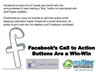 Facebook’s Call to Action
Buttons Are a Win-Win
Facebook turned a lot of heads last month with the
announcement it was testing a “Buy” button on sponsored ads
and Pages updates.
Positioned as a way for brands to sell their wares while
keeping customers inside Facebook’s social embrace, it’s
pretty much a win-win for retailers and Facebook combined.
Photo Credit: Flickr.com/Sean MacEntee
 