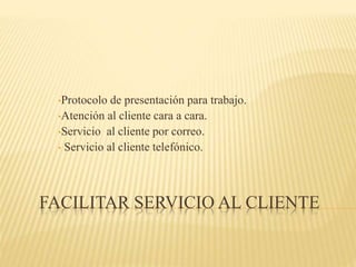FACILITAR SERVICIO AL CLIENTE
•Protocolo de presentación para trabajo.
•Atención al cliente cara a cara.
•Servicio al cliente por correo.
• Servicio al cliente telefónico.
 