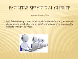 FACILITAR SERVICIO AL CLIENTE
Servicio al cliente telefónico
 Del Éxito con el que atendamos una llamada telefónica y a su vez si
cliente quede satisfecho, hay se sabrá que la imagen de la compañía
quedara bien posesionada.

 