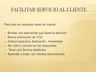 FACILITAR SERVICIO AL CLIENTE
Para esto es necesario tener en cuenta:
 Brindar una bienvenida que llame la atención
 Buena entonación de VOZ
 Actitud resolutiva, dedicación., honestidad
 Ser claro y conciso en las respuestas
 Tener una Sonrisa telefónica
 Aprender a tratar con clientes descontentos
 