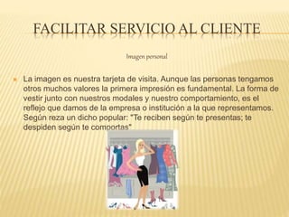 FACILITAR SERVICIO AL CLIENTE
Imagen personal
 La imagen es nuestra tarjeta de visita. Aunque las personas tengamos
otros muchos valores la primera impresión es fundamental. La forma de
vestir junto con nuestros modales y nuestro comportamiento, es el
reflejo que damos de la empresa o institución a la que representamos.
Según reza un dicho popular: "Te reciben según te presentas; te
despiden según te comportas"
 